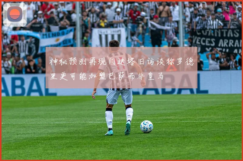 神秘预测再现门迭塔旧访谈称罗德里更可能加盟巴萨而非皇马